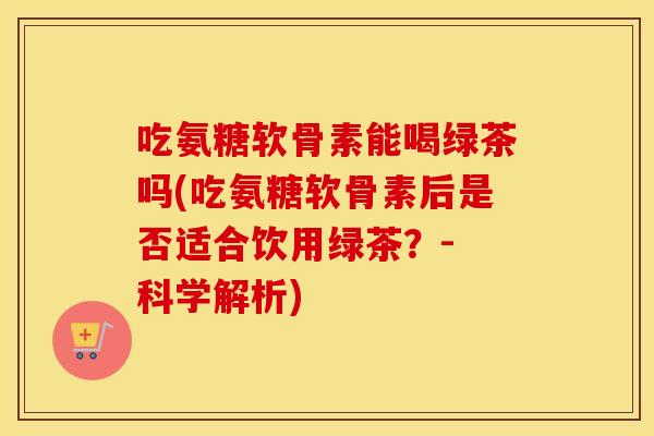 吃氨糖软骨素能喝绿茶吗(吃氨糖软骨素后是否适合饮用绿茶？- 科学解析)