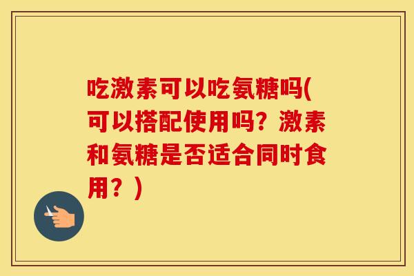 吃激素可以吃氨糖吗(可以搭配使用吗?激素和氨糖是否适合同时食用?) 吃激素可以吃氨糖吗(可以搭配使用吗?激素和氨糖是否适合同时食用?)