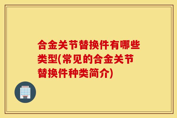 合金关节替换件有哪些类型(常见的合金关节替换件种类简介) 合金关节替换件有哪些类型(常见的合金关节替换件种类简介)