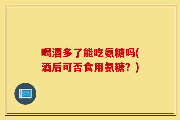 喝酒多了能吃氨糖吗(酒后可否食用氨糖？)