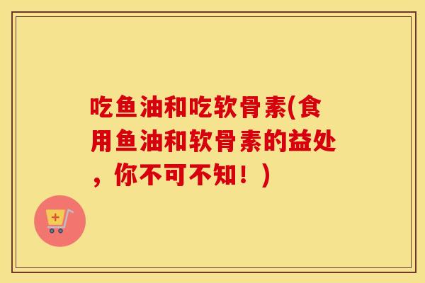 吃鱼油和吃软骨素(食用鱼油和软骨素的益处，你不可不知！)
