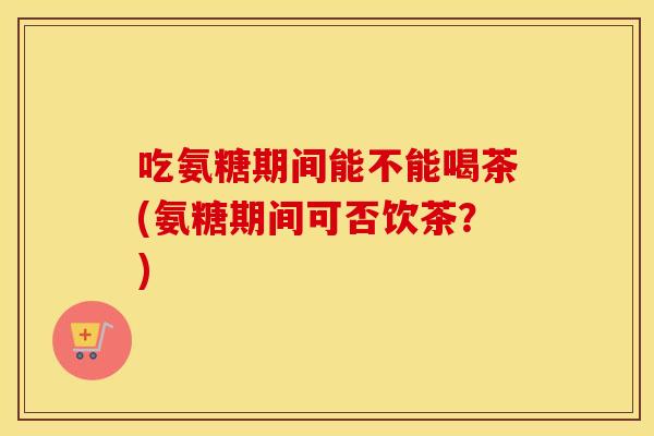 吃氨糖期间能不能喝茶(氨糖期间可否饮茶?) 吃氨糖期间能不能喝茶(氨糖期间可否饮茶?)