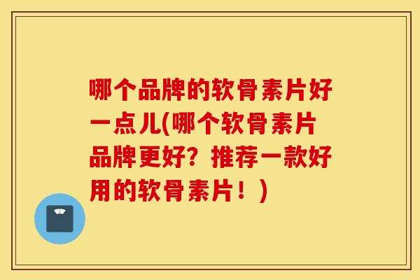 哪个品牌的软骨素片好一点儿(哪个软骨素片品牌更好?推荐一款好用的软骨素片!) 哪个品牌的软骨素片好一点儿(哪个软骨素片品牌更好?推荐一款好用的软骨素片!)