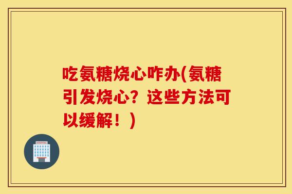 吃氨糖烧心咋办(氨糖引发烧心？这些方法可以缓解！)