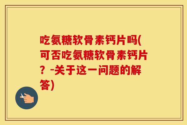 吃氨糖软骨素钙片吗(可否吃氨糖软骨素钙片?-关于这一问题的解答) 吃氨糖软骨素钙片吗(可否吃氨糖软骨素钙片?-关于这一问题的解答)