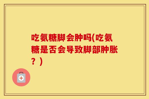 吃氨糖脚会肿吗(吃氨糖是否会导致脚部?) 吃氨糖脚会肿吗(吃氨糖是否会导致脚部?)
