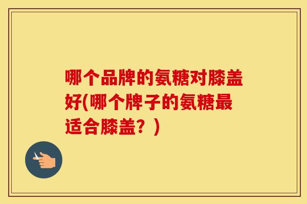 哪个品牌的氨糖对膝盖好(哪个牌子的氨糖适合膝盖?) 哪个品牌的氨糖对膝盖好(哪个牌子的氨糖适合膝盖?)
