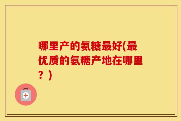 哪里产的氨糖好(优质的氨糖产地在哪里?) 哪里产的氨糖好(优质的氨糖产地在哪里?)