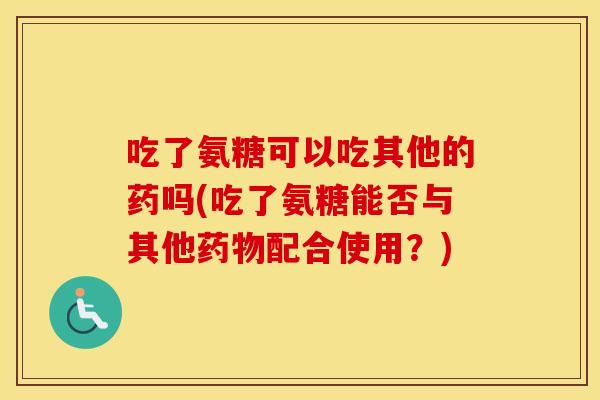 吃了氨糖可以吃其他的药吗(吃了氨糖能否与其他配合使用？)