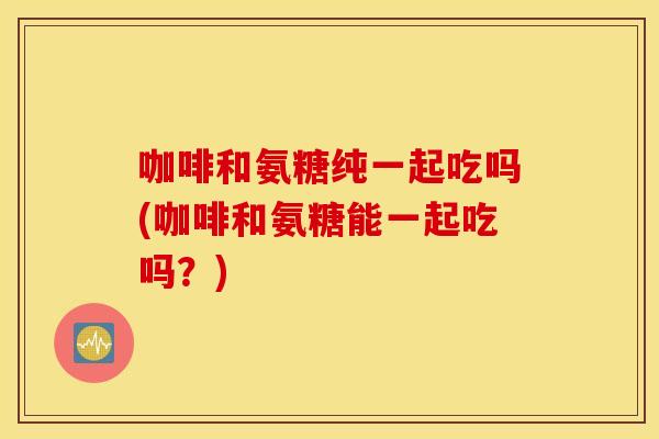 咖啡和氨糖纯一起吃吗(咖啡和氨糖能一起吃吗?) 咖啡和氨糖纯一起吃吗(咖啡和氨糖能一起吃吗?)