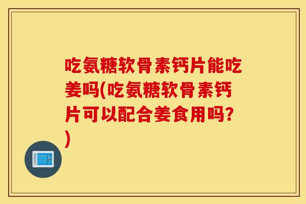 吃氨糖软骨素钙片能吃姜吗(吃氨糖软骨素钙片可以配合姜食用吗？)