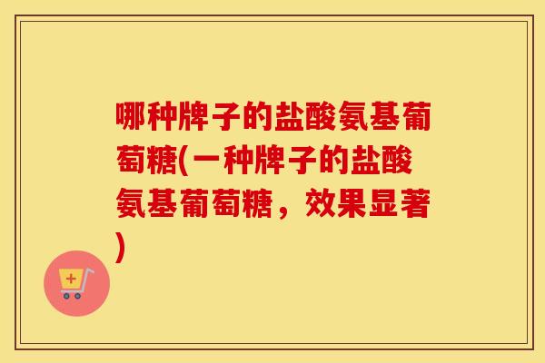 哪种牌子的盐酸氨基葡萄糖(一种牌子的盐酸氨基葡萄糖,效果显著) 哪种牌子的盐酸氨基葡萄糖(一种牌子的盐酸氨基葡萄糖,效果显著)