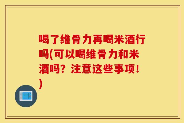 喝了维骨力再喝米酒行吗(可以喝维骨力和米酒吗?注意这些事项!) 喝了维骨力再喝米酒行吗(可以喝维骨力和米酒吗?注意这些事项!)