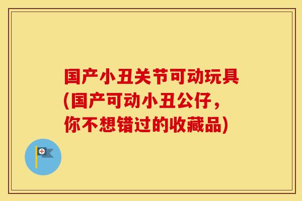 国产小丑关节可动玩具(国产可动小丑公仔，你不想错过的收藏品)