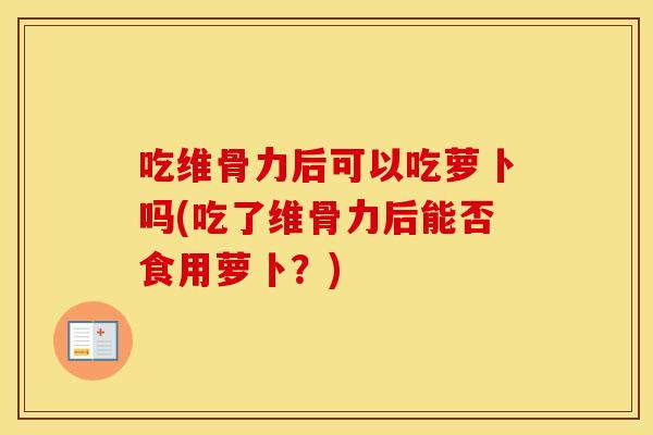 吃维骨力后可以吃萝卜吗(吃了维骨力后能否食用萝卜？)