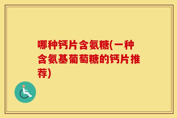 哪种钙片含氨糖(一种含氨基葡萄糖的钙片推荐) 哪种钙片含氨糖(一种含氨基葡萄糖的钙片推荐)
