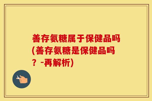 善存氨糖属于保健品吗(善存氨糖是保健品吗?-再解析) 善存氨糖属于保健品吗(善存氨糖是保健品吗?-再解析)