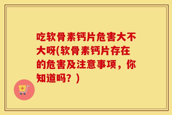 吃软骨素钙片危害大不大呀(软骨素钙片存在的危害及注意事项,你知道吗?) 吃软骨素钙片危害大不大呀(软骨素钙片存在的危害及注意事项,你知道吗?)
