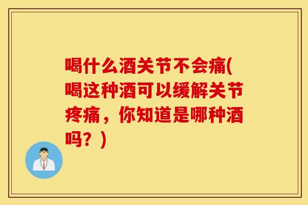 喝什么酒关节不会痛(喝这种酒可以缓解关节，你知道是哪种酒吗？)