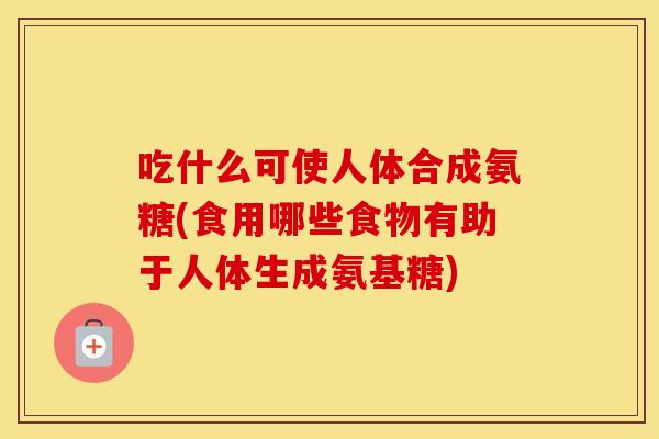吃什么可使人体合成氨糖(食用哪些食物有助于人体生成氨基糖) 吃什么可使人体合成氨糖(食用哪些食物有助于人体生成氨基糖)