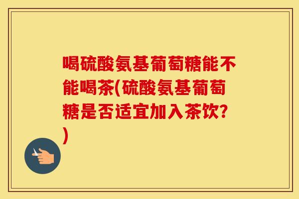 喝硫酸氨基葡萄糖能不能喝茶(硫酸氨基葡萄糖是否适宜加入茶饮?) 喝硫酸氨基葡萄糖能不能喝茶(硫酸氨基葡萄糖是否适宜加入茶饮?)