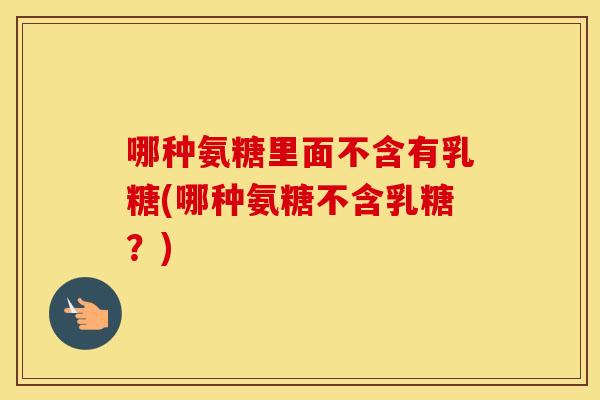 哪种氨糖里面不含有乳糖(哪种氨糖不含乳糖?) 哪种氨糖里面不含有乳糖(哪种氨糖不含乳糖?)