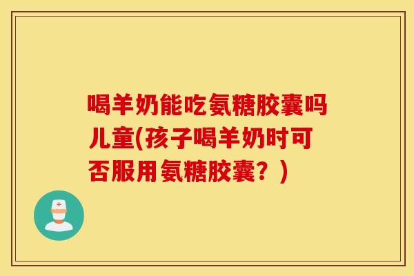 喝羊奶能吃氨糖胶囊吗儿童(孩子喝羊奶时可否服用氨糖胶囊?) 喝羊奶能吃氨糖胶囊吗儿童(孩子喝羊奶时可否服用氨糖胶囊?)