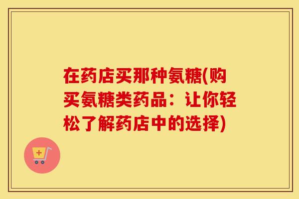 在药店买那种氨糖(购买氨糖类药品:让你轻松了解药店中的选择) 在药店买那种氨糖(购买氨糖类药品:让你轻松了解药店中的选择)