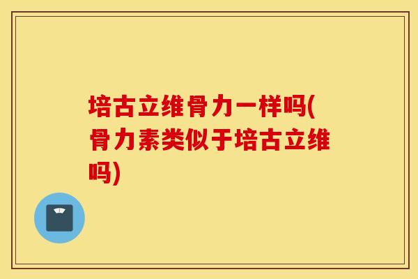 培古立维骨力一样吗(骨力素类似于培古立维吗) 培古立维骨力一样吗(骨力素类似于培古立维吗)
