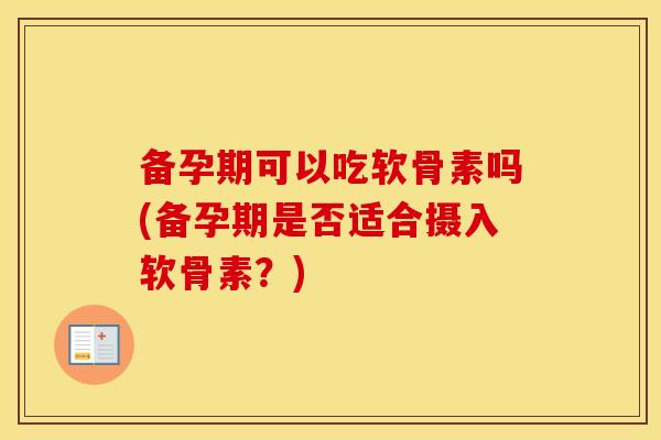 备孕期可以吃软骨素吗(备孕期是否适合摄入软骨素？)