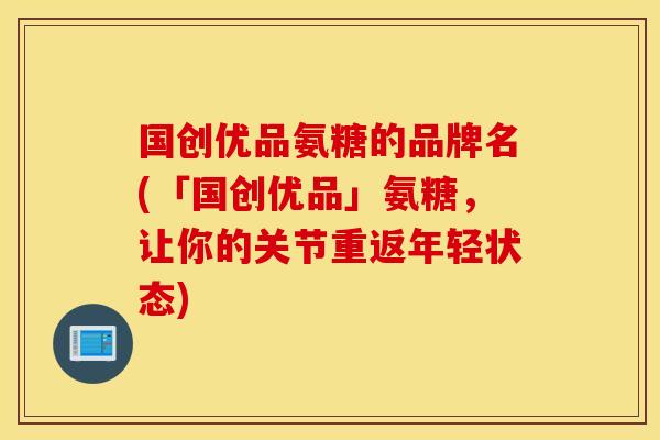 国创优品氨糖的品牌名(「国创优品」氨糖,让你的关节重返年轻状态) 国创优品氨糖的品牌名(「国创优品」氨糖,让你的关节重返年轻状态)