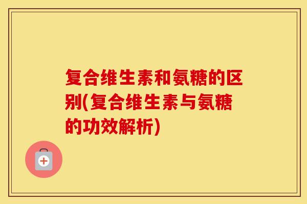 复合维生素和氨糖的区别(复合维生素与氨糖的功效解析) 复合维生素和氨糖的区别(复合维生素与氨糖的功效解析)