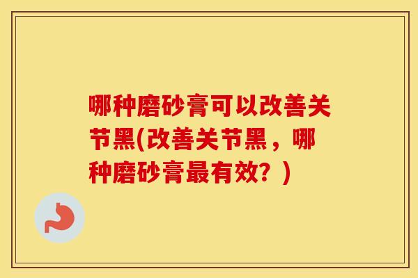 哪种磨砂膏可以改善关节黑(改善关节黑，哪种磨砂膏有效？)