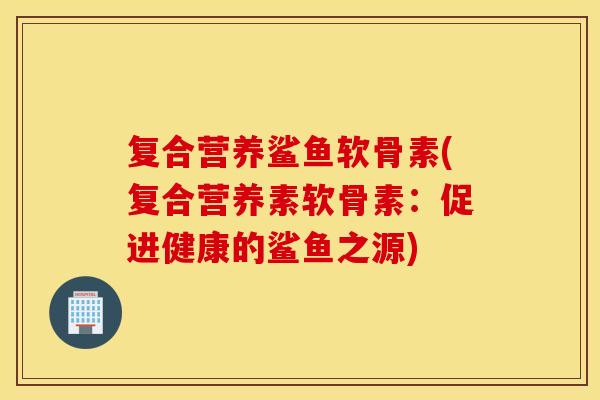 复合营养鲨鱼软骨素(复合营养素软骨素：促进健康的鲨鱼之源)
