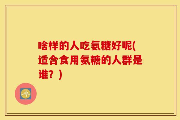 啥样的人吃氨糖好呢(适合食用氨糖的人群是谁?) 啥样的人吃氨糖好呢(适合食用氨糖的人群是谁?)