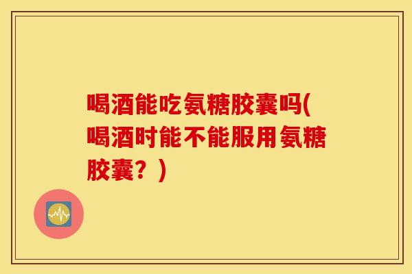 喝酒能吃氨糖胶囊吗(喝酒时能不能服用氨糖胶囊?) 喝酒能吃氨糖胶囊吗(喝酒时能不能服用氨糖胶囊?)
