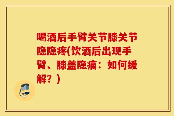 喝酒后手臂关节膝关节隐隐疼(饮酒后出现手臂、膝盖隐痛：如何缓解？)