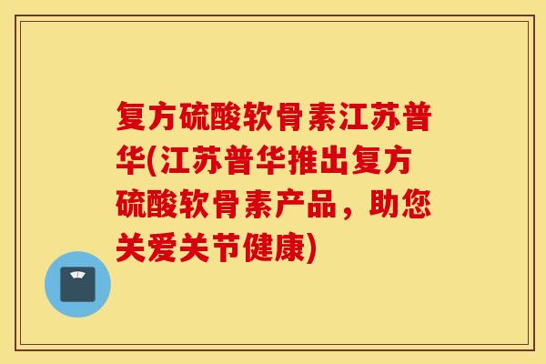复方硫酸软骨素江苏普华(江苏普华推出复方硫酸软骨素产品，助您关爱关节健康)