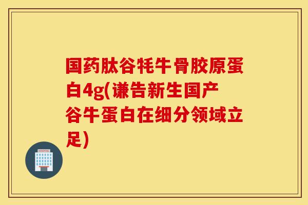 国药肽谷牦牛骨胶原蛋白4g(谦告新生国产谷牛蛋白在细分领域立足) 国药肽谷牦牛骨胶原蛋白4g(谦告新生国产谷牛蛋白在细分领域立足)