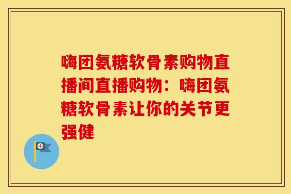 嗨团氨糖软骨素购物直播间直播购物:嗨团氨糖软骨素让你的关节更强健 嗨团氨糖软骨素购物直播间直播购物:嗨团氨糖软骨素让你的关节更强健