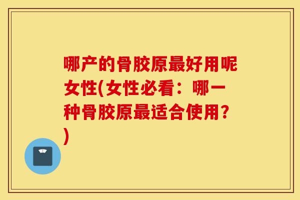 哪产的骨胶原好用呢女性(女性必看：哪一种骨胶原适合使用？)