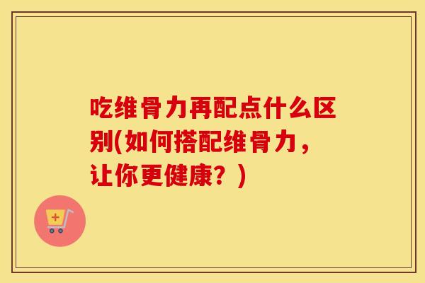 吃维骨力再配点什么区别(如何搭配维骨力,让你更健康?) 吃维骨力再配点什么区别(如何搭配维骨力,让你更健康?)
