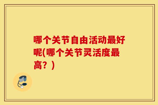 哪个关节自由活动好呢(哪个关节灵活度高?) 哪个关节自由活动好呢(哪个关节灵活度高?)