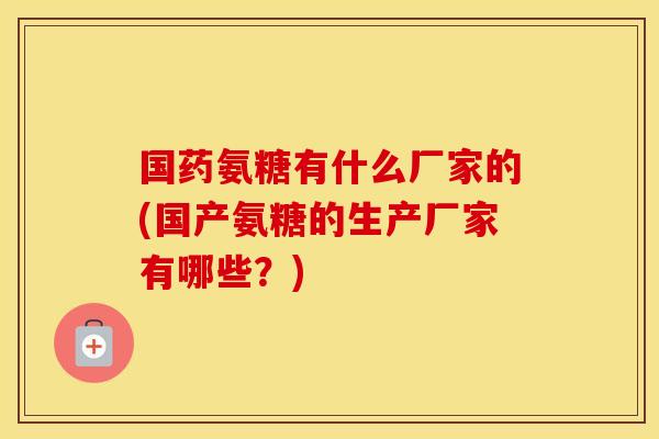 国药氨糖有什么厂家的(国产氨糖的生产厂家有哪些？)