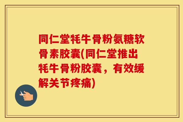 同仁堂牦牛骨粉氨糖软骨素胶囊(同仁堂推出牦牛骨粉胶囊，有效缓解关节)