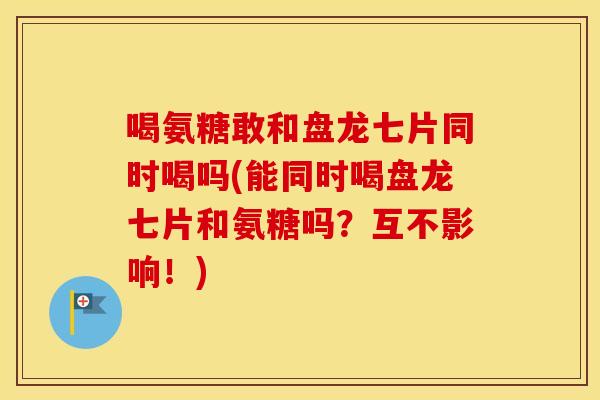 喝氨糖敢和盘龙七片同时喝吗(能同时喝盘龙七片和氨糖吗？互不影响！)