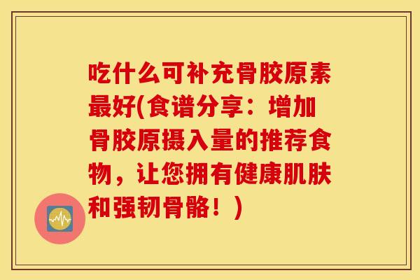 吃什么可补充骨胶原素好(食谱分享：增加骨胶原摄入量的推荐食物，让您拥有健康和强韧骨骼！)