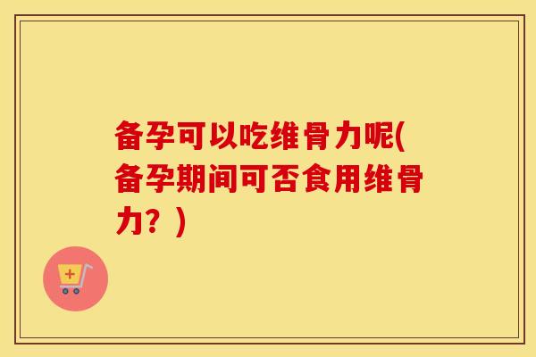 备孕可以吃维骨力呢(备孕期间可否食用维骨力?) 备孕可以吃维骨力呢(备孕期间可否食用维骨力?)