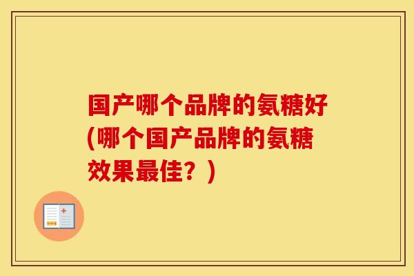 国产哪个品牌的氨糖好(哪个国产品牌的氨糖效果佳?) 国产哪个品牌的氨糖好(哪个国产品牌的氨糖效果佳?)