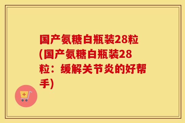 国产氨糖白瓶装28粒(国产氨糖白瓶装28粒:缓解的好帮手) 国产氨糖白瓶装28粒(国产氨糖白瓶装28粒:缓解的好帮手)
